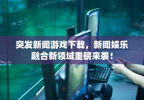 突發(fā)新聞游戲下載，新聞娛樂融合新領域重磅來襲！