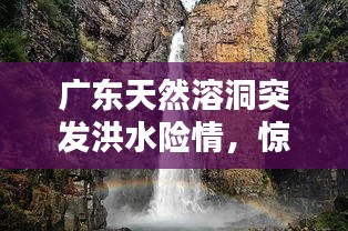 廣東天然溶洞突發(fā)洪水險(xiǎn)情，驚險(xiǎn)瞬間全記錄！