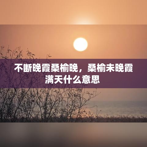 不斷晚霞桑榆晚，桑榆未晚霞滿天什么意思 