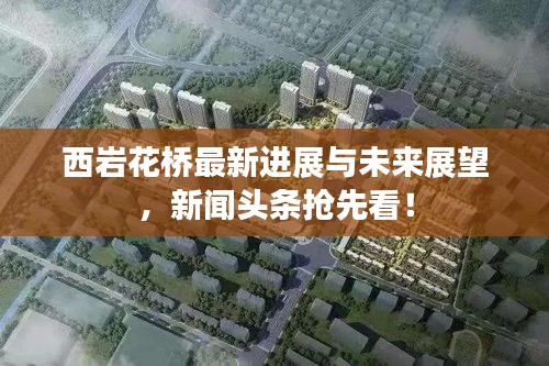 西巖花橋最新進展與未來展望，新聞頭條搶先看！