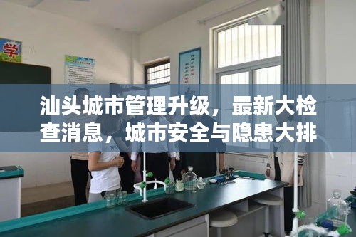汕頭城市管理升級(jí)，最新大檢查消息，城市安全與隱患大排查全面啟動(dòng)