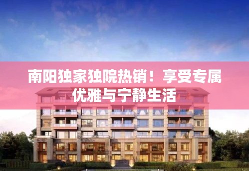 南陽獨(dú)家獨(dú)院熱銷！享受專屬優(yōu)雅與寧靜生活