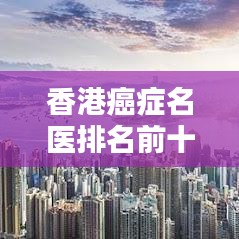 香港癌癥名醫(yī)排名前十揭曉，權威專家團隊，專業(yè)診療引領癌癥治療新篇章
