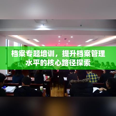 檔案專題培訓(xùn)，提升檔案管理水平的核心路徑探索