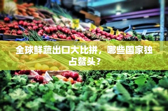 全球鮮蔬出口大比拼，哪些國(guó)家獨(dú)占鰲頭？