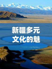 新疆多元文化的魅力之旅，暢游疆內(nèi)旅游攻略