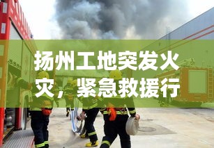 揚(yáng)州工地突發(fā)火災(zāi)，緊急救援行動迅速啟動，火勢得到控制