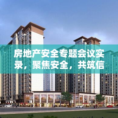 房地產(chǎn)安全專題會(huì)議實(shí)錄，聚焦安全，共筑信賴之基