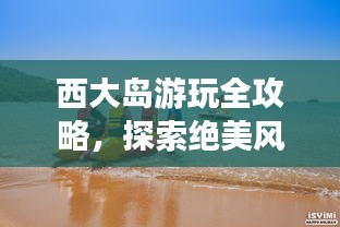 西大島游玩全攻略，探索絕美風(fēng)光與體驗(yàn)絕佳體驗(yàn)