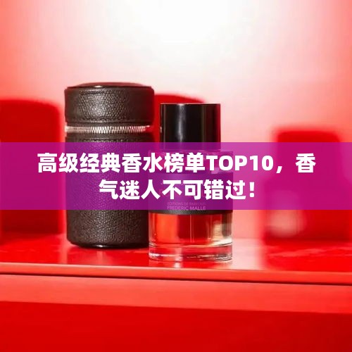 高級(jí)經(jīng)典香水榜單TOP10，香氣迷人不可錯(cuò)過(guò)！
