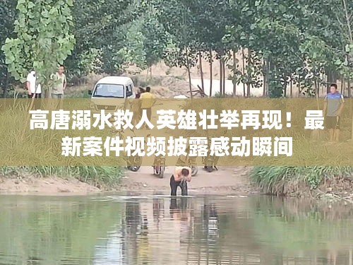 高唐溺水救人英雄壯舉再現(xiàn)！最新案件視頻披露感動瞬間