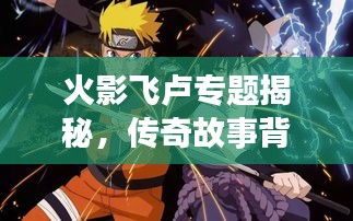 火影飛盧專題揭秘，傳奇故事背后的精彩世界